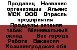 Продавец › Название организации ­ Альянс-МСК, ООО › Отрасль предприятия ­ Продукты питания, табак › Минимальный оклад ­ 1 - Все города Работа » Вакансии   . Калининградская обл.,Советск г.